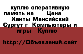 куплю оперативную память на 4G › Цена ­ 400 - Ханты-Мансийский, Сургут г. Компьютеры и игры » Куплю   
